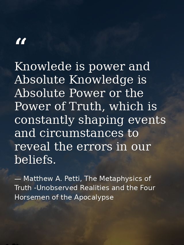 Knowlede is power and Absolute Knowledge is Absolute Power or the Power of Truth, which is constantly shaping events and — Matthew A. Petti, The Metaphysics of Truth -Unobserved Realities and the Four Horsemen of the Apocalypse