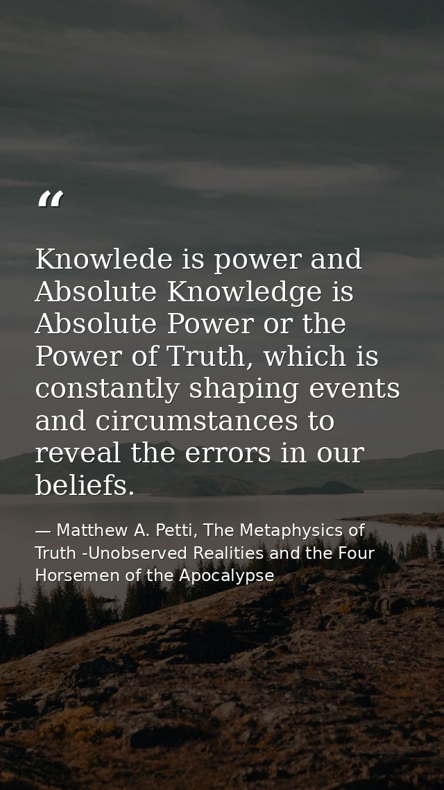 Knowlede is power and Absolute Knowledge is Absolute Power or the Power of Truth, which is constantly shaping events and — Matthew A. Petti, The Metaphysics of Truth -Unobserved Realities and the Four Horsemen of the Apocalypse