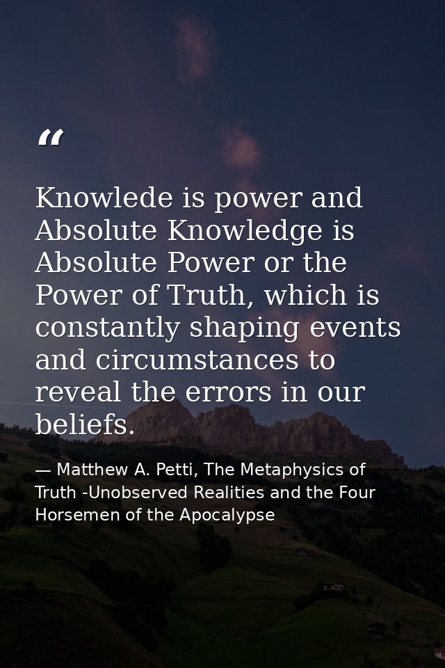Knowlede is power and Absolute Knowledge is Absolute Power or the Power of Truth, which is constantly shaping events and — Matthew A. Petti, The Metaphysics of Truth -Unobserved Realities and the Four Horsemen of the Apocalypse