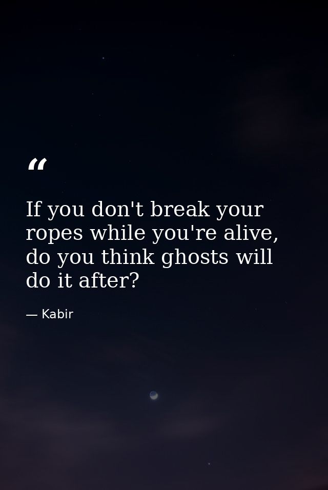 If you don't break your ropes while you're alive, do you think ghosts will do it after? — Kabir