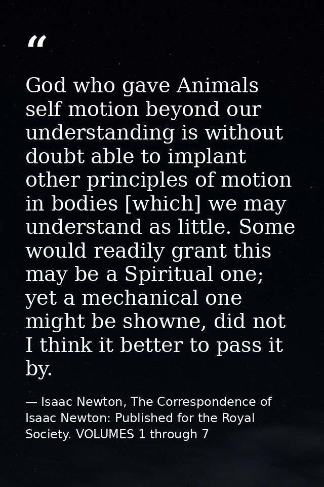 God who gave Animals self motion beyond our understanding is without doubt able to implant other principles of motion in — Isaac Newton, The Correspondence of Isaac Newton: Published for the Royal Society. VOLUMES 1 through 7