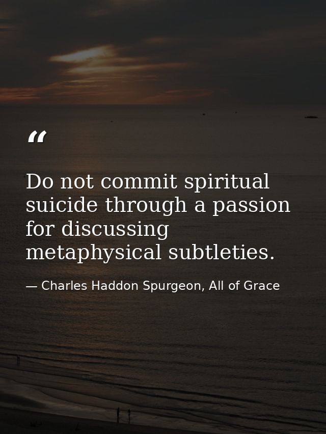 Do not commit spiritual suicide through a passion for discussing metaphysical subtleties. — Charles Haddon Spurgeon, All of Grace