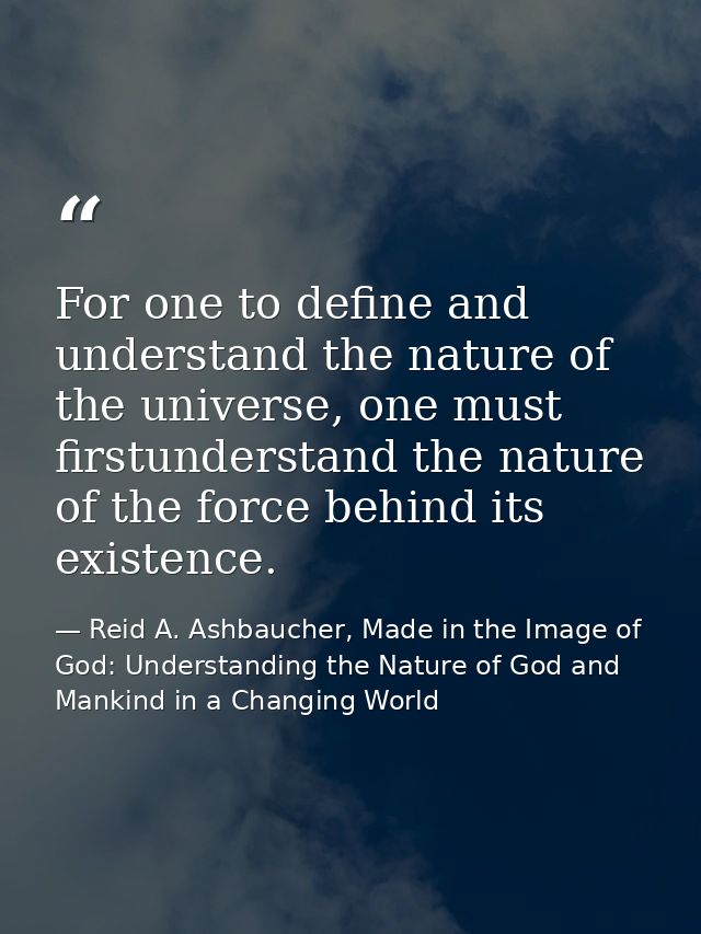 For one to define and understand the nature of the universe, one must firstunderstand the nature of the force behind its — Reid A. Ashbaucher, Made in the Image of God: Understanding the Nature of God and Mankind in a Changing World