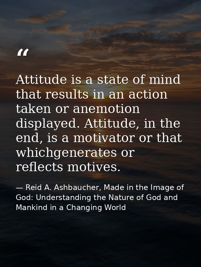 Attitude is a state of mind that results in an action taken or anemotion displayed. Attitude, in the end, is a motivator — Reid A. Ashbaucher, Made in the Image of God: Understanding the Nature of God and Mankind in a Changing World