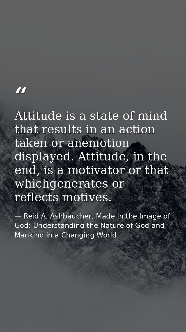 Attitude is a state of mind that results in an action taken or anemotion displayed. Attitude, in the end, is a motivator — Reid A. Ashbaucher, Made in the Image of God: Understanding the Nature of God and Mankind in a Changing World