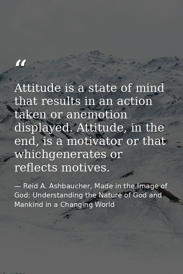Attitude is a state of mind that results in an action taken or anemotion displayed. Attitude, in the end, is a motivator — Reid A. Ashbaucher, Made in the Image of God: Understanding the Nature of God and Mankind in a Changing World