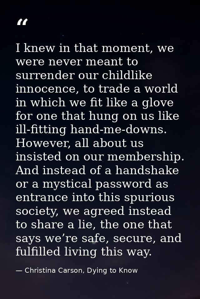 I knew in that moment, we were never meant to surrender our childlike innocence, to trade a world in which we fit like a — Christina Carson, Dying to Know