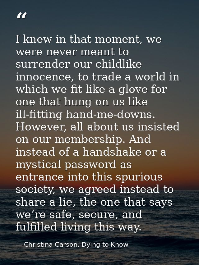 I knew in that moment, we were never meant to surrender our childlike innocence, to trade a world in which we fit like a — Christina Carson, Dying to Know