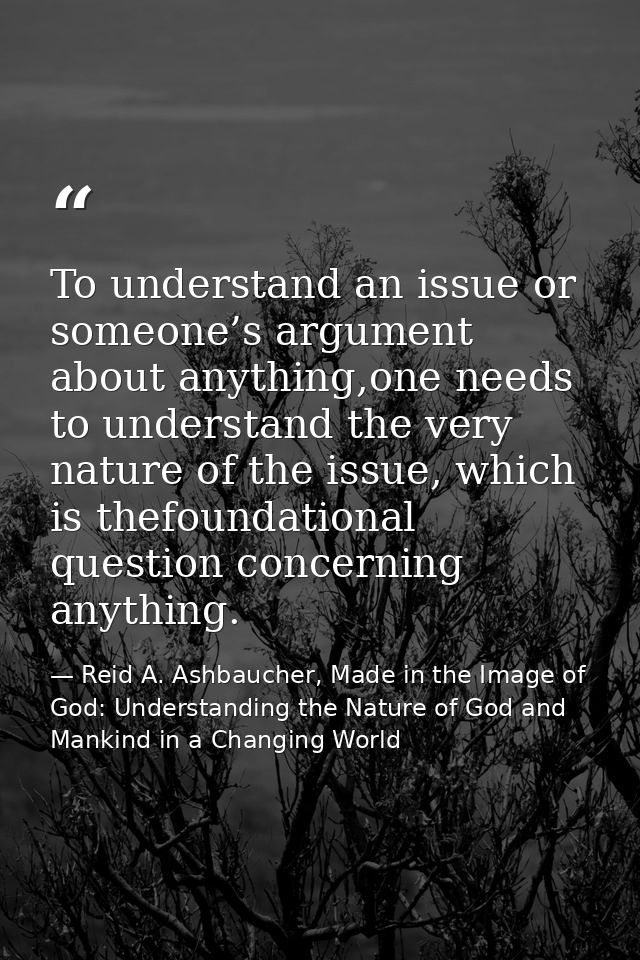 To understand an issue or someone’s argument about anything,one needs to understand the very nature of the issue, which  — Reid A. Ashbaucher, Made in the Image of God: Understanding the Nature of God and Mankind in a Changing World