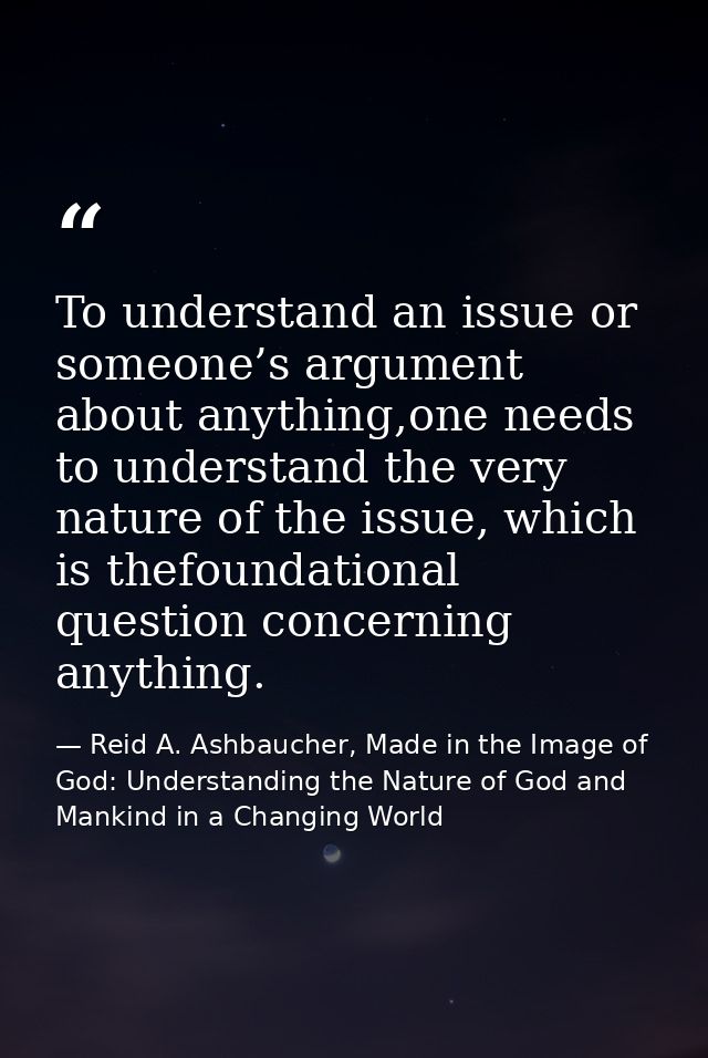 To understand an issue or someone’s argument about anything,one needs to understand the very nature of the issue, which  — Reid A. Ashbaucher, Made in the Image of God: Understanding the Nature of God and Mankind in a Changing World
