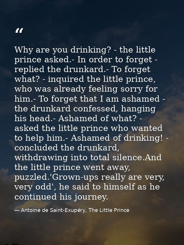 Why are you drinking? - the little prince asked.- In order to forget - replied the drunkard.- To forget what? - inquired — Antoine de Saint-Exupéry, The Little Prince