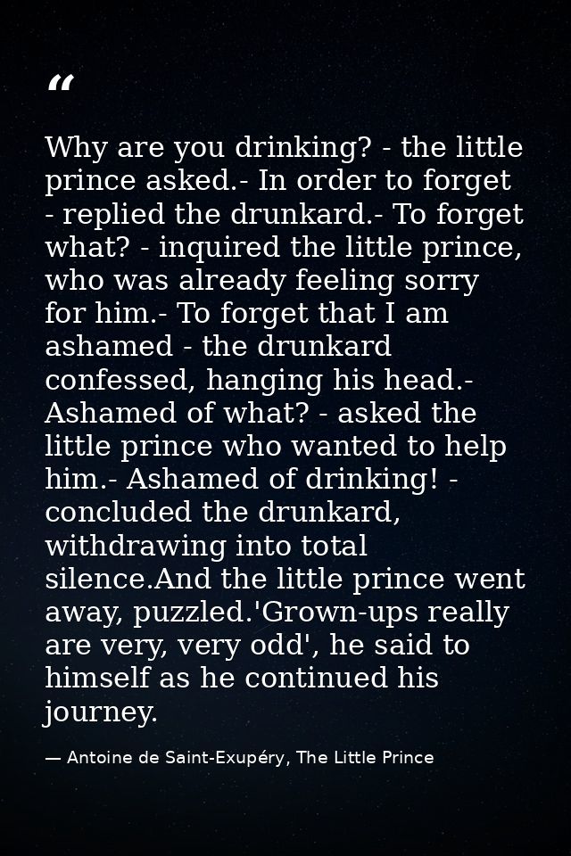 Why are you drinking? - the little prince asked.- In order to forget - replied the drunkard.- To forget what? - inquired — Antoine de Saint-Exupéry, The Little Prince