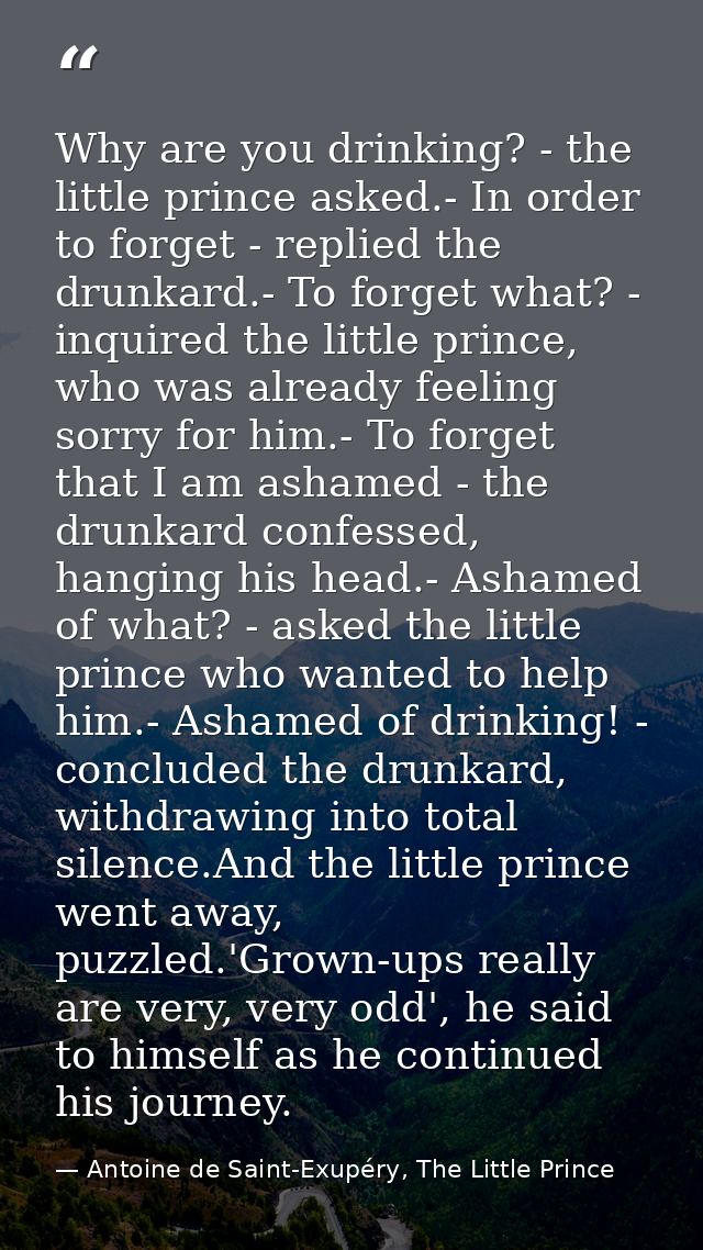 Why are you drinking? - the little prince asked.- In order to forget - replied the drunkard.- To forget what? - inquired — Antoine de Saint-Exupéry, The Little Prince