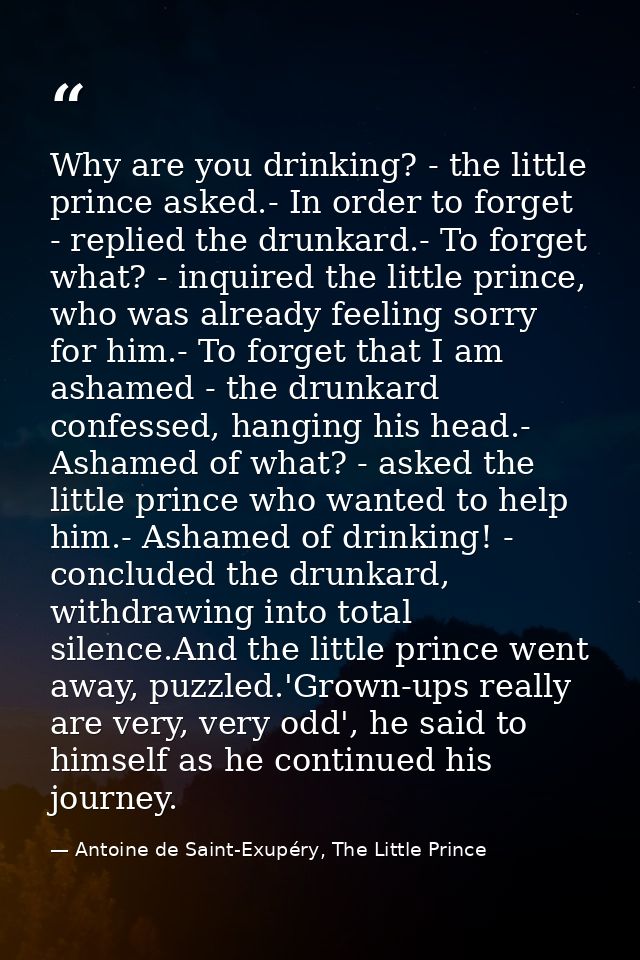 Why are you drinking? - the little prince asked.- In order to forget - replied the drunkard.- To forget what? - inquired — Antoine de Saint-Exupéry, The Little Prince