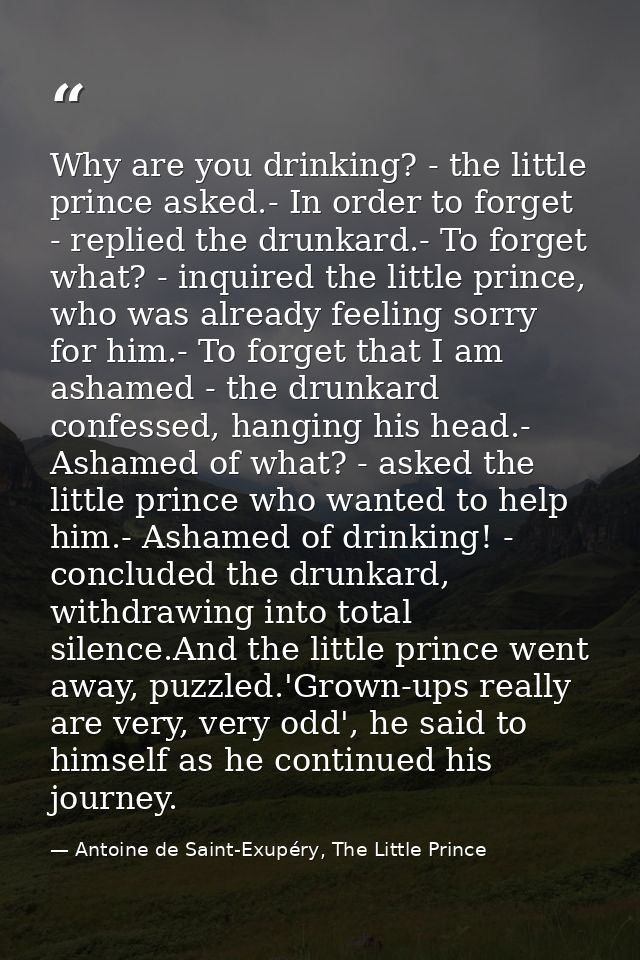 Why are you drinking? - the little prince asked.- In order to forget - replied the drunkard.- To forget what? - inquired — Antoine de Saint-Exupéry, The Little Prince