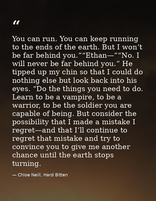 You can run. You can keep running to the ends of the earth. But I won’t be far behind you.”“Ethan—”“No. I will never be  — Chloe Neill, Hard Bitten