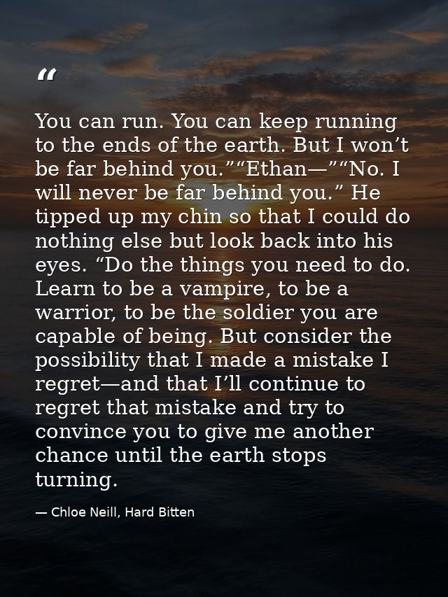 You can run. You can keep running to the ends of the earth. But I won’t be far behind you.”“Ethan—”“No. I will never be  — Chloe Neill, Hard Bitten