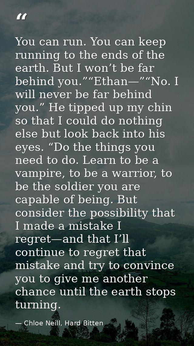 You can run. You can keep running to the ends of the earth. But I won’t be far behind you.”“Ethan—”“No. I will never be  — Chloe Neill, Hard Bitten