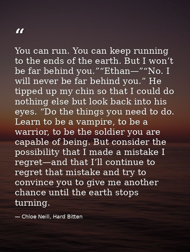 You can run. You can keep running to the ends of the earth. But I won’t be far behind you.”“Ethan—”“No. I will never be  — Chloe Neill, Hard Bitten