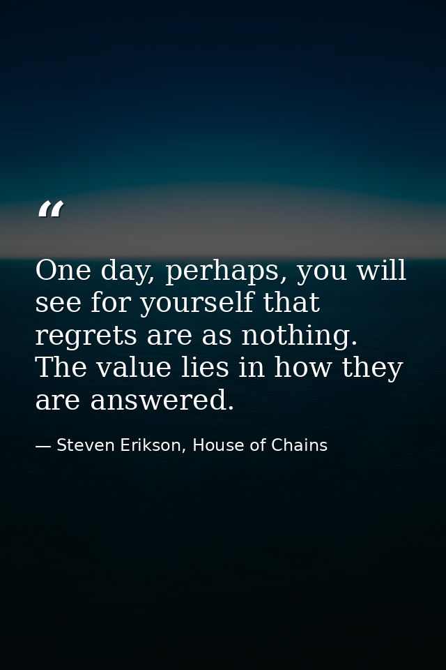One day, perhaps, you will see for yourself that regrets are as nothing. The value lies in how they are answered. — Steven Erikson, House of Chains