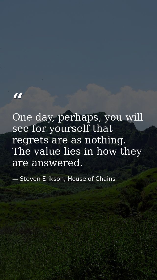 One day, perhaps, you will see for yourself that regrets are as nothing. The value lies in how they are answered. — Steven Erikson, House of Chains