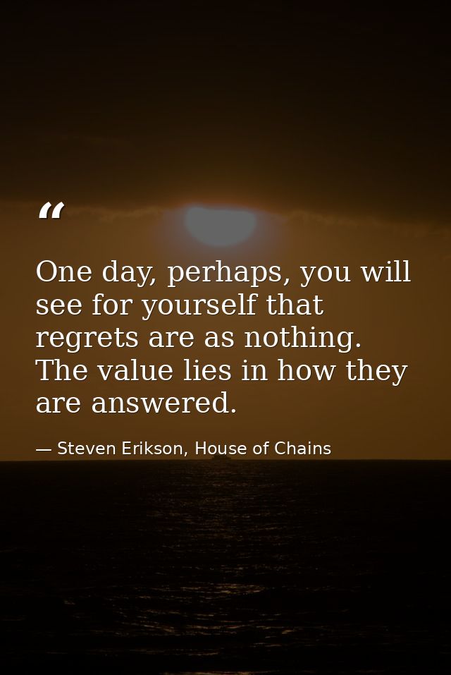 One day, perhaps, you will see for yourself that regrets are as nothing. The value lies in how they are answered. — Steven Erikson, House of Chains