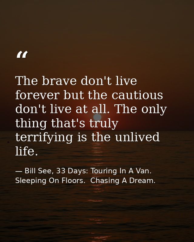 The brave don't live forever but the cautious don't live at all. The only thing that's truly terrifying is the unlived l — Bill See, 33 Days: Touring In A Van.  Sleeping On Floors.  Chasing A Dream.