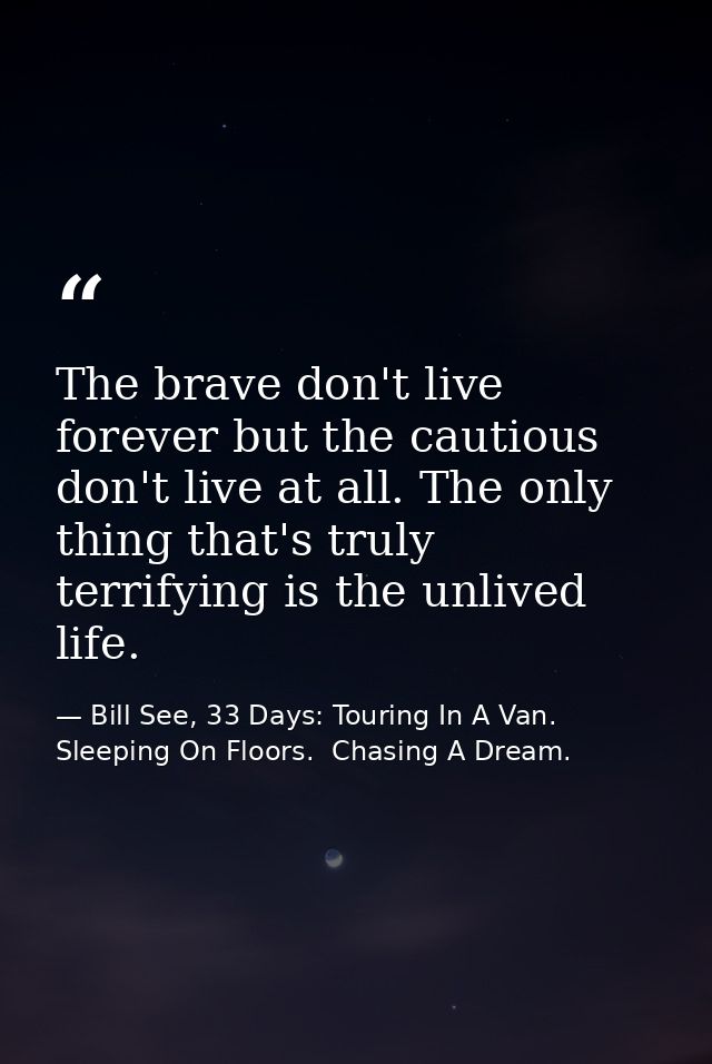 The brave don't live forever but the cautious don't live at all. The only thing that's truly terrifying is the unlived l — Bill See, 33 Days: Touring In A Van.  Sleeping On Floors.  Chasing A Dream.