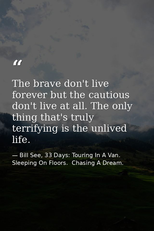 The brave don't live forever but the cautious don't live at all. The only thing that's truly terrifying is the unlived l — Bill See, 33 Days: Touring In A Van.  Sleeping On Floors.  Chasing A Dream.