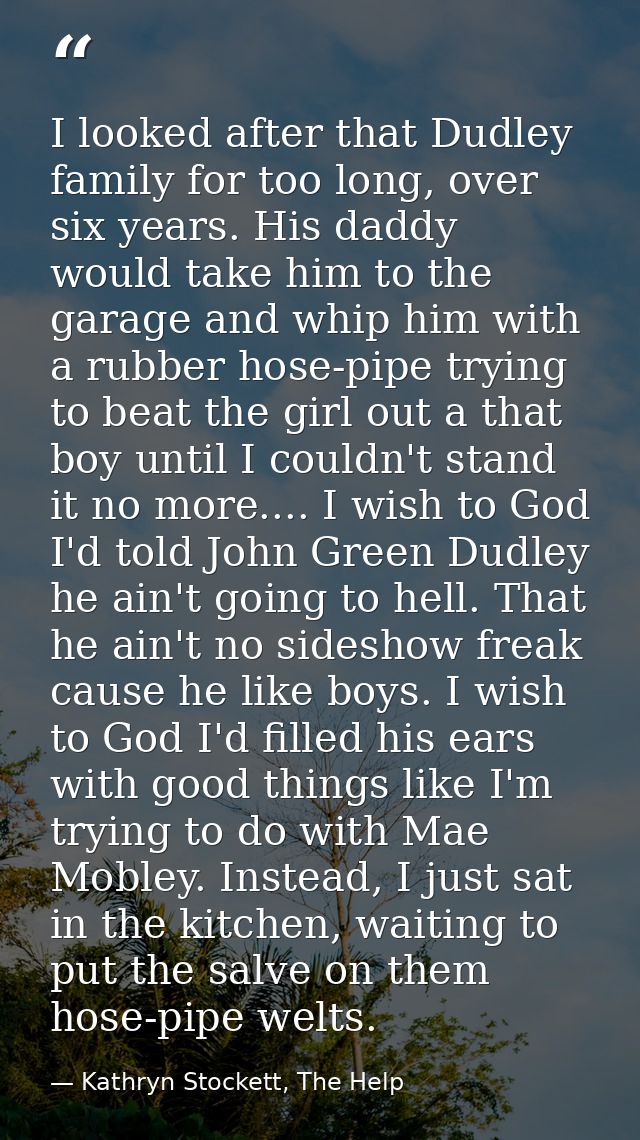 I looked after that Dudley family for too long, over six years. His daddy would take him to the garage and whip him with — Kathryn Stockett, The Help
