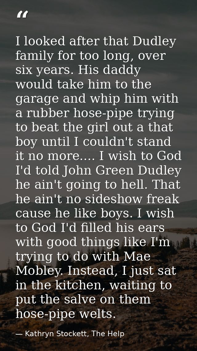 I looked after that Dudley family for too long, over six years. His daddy would take him to the garage and whip him with — Kathryn Stockett, The Help