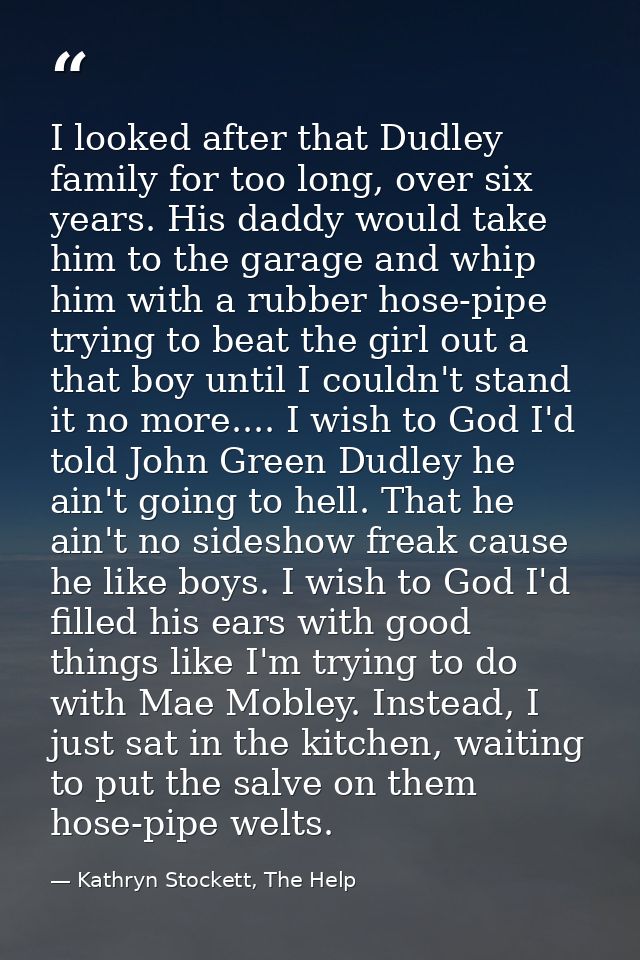 I looked after that Dudley family for too long, over six years. His daddy would take him to the garage and whip him with — Kathryn Stockett, The Help