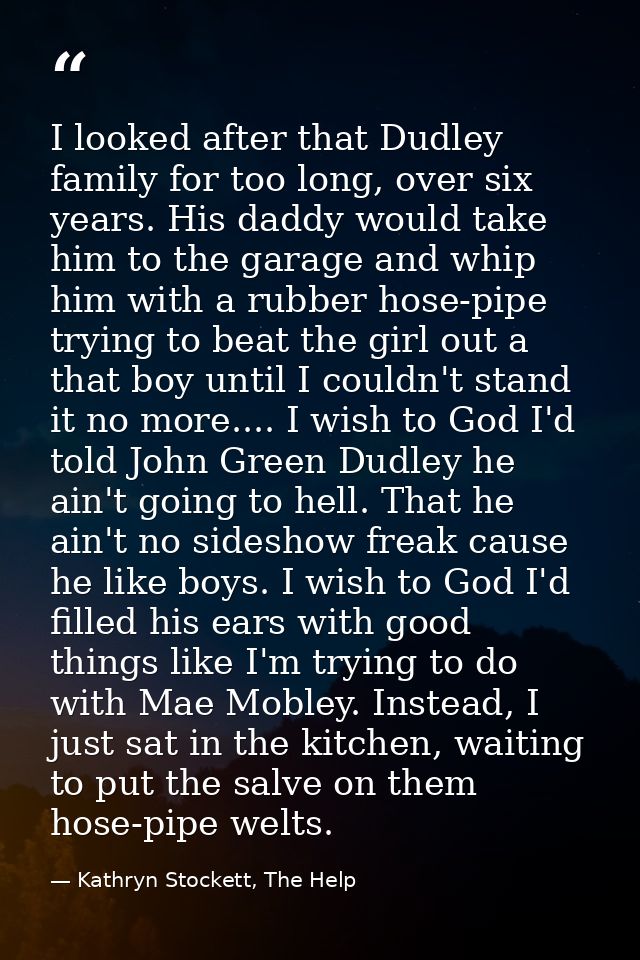 I looked after that Dudley family for too long, over six years. His daddy would take him to the garage and whip him with — Kathryn Stockett, The Help
