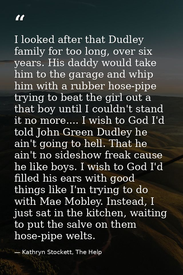 I looked after that Dudley family for too long, over six years. His daddy would take him to the garage and whip him with — Kathryn Stockett, The Help