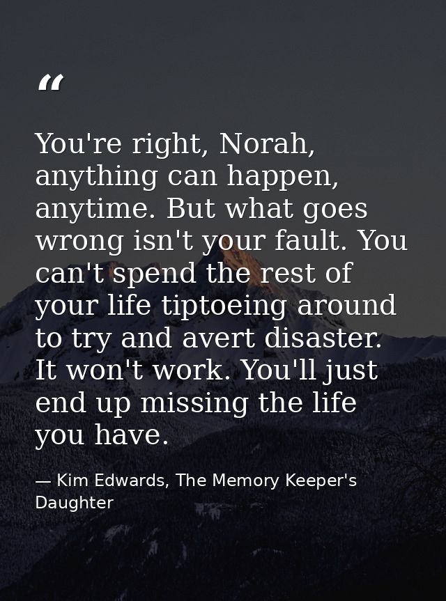 You're right, Norah, anything can happen, anytime. But what goes wrong isn't your fault. You can't spend the rest of you — Kim Edwards, The Memory Keeper's Daughter