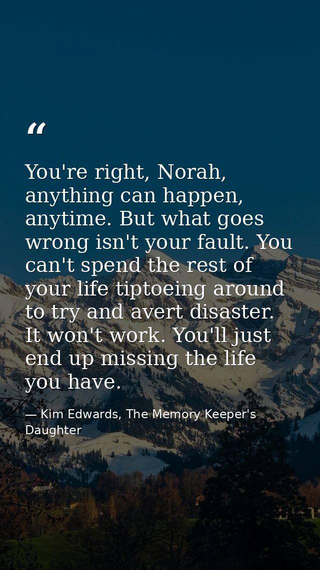You're right, Norah, anything can happen, anytime. But what goes wrong isn't your fault. You can't spend the rest of you — Kim Edwards, The Memory Keeper's Daughter