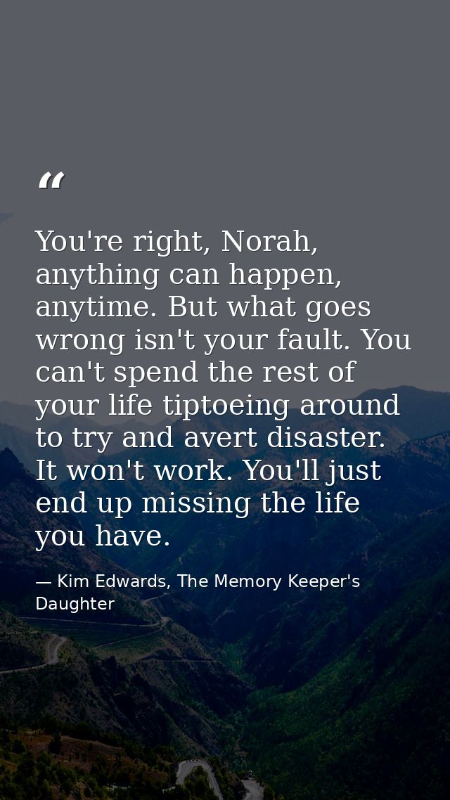 You're right, Norah, anything can happen, anytime. But what goes wrong isn't your fault. You can't spend the rest of you — Kim Edwards, The Memory Keeper's Daughter