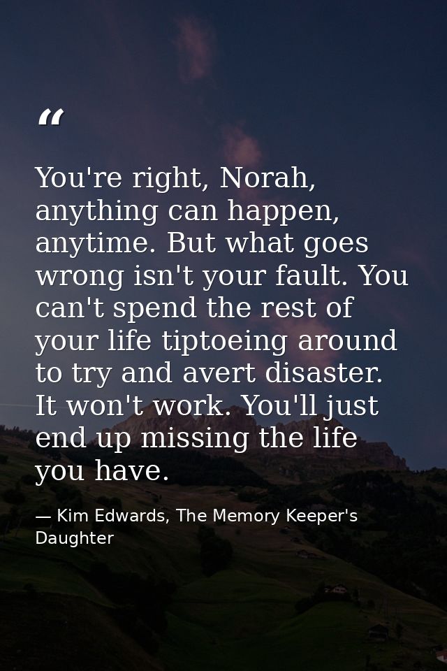 You're right, Norah, anything can happen, anytime. But what goes wrong isn't your fault. You can't spend the rest of you — Kim Edwards, The Memory Keeper's Daughter