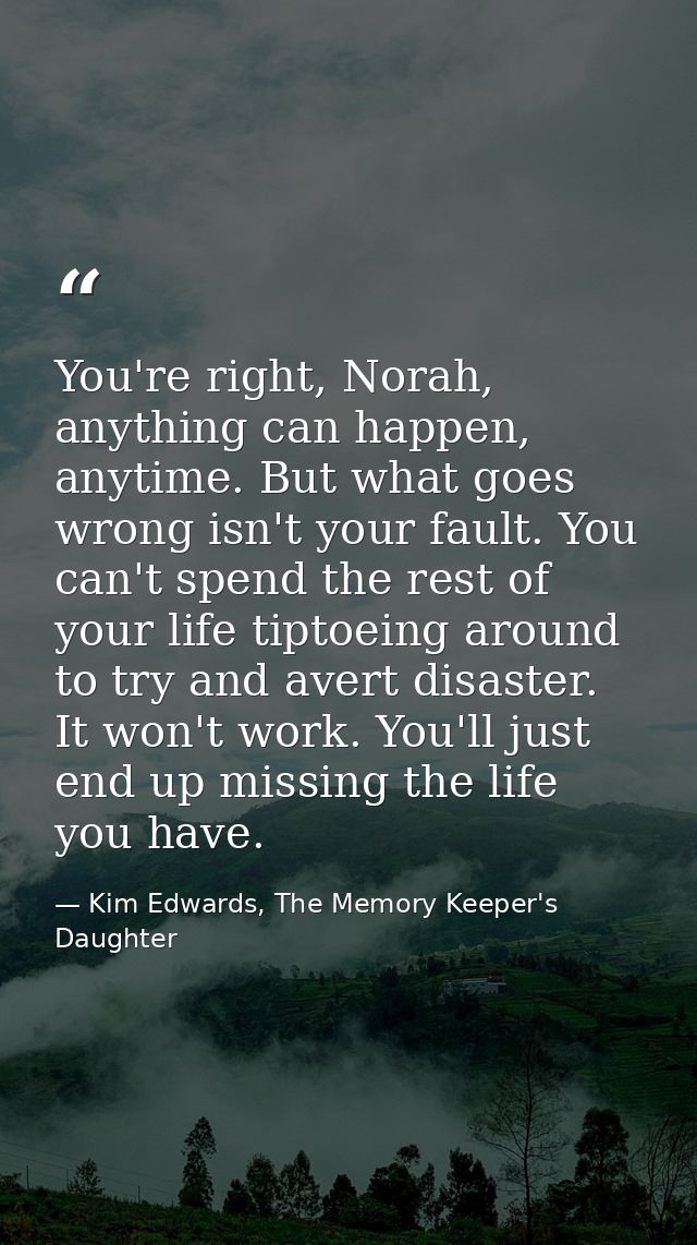 You're right, Norah, anything can happen, anytime. But what goes wrong isn't your fault. You can't spend the rest of you — Kim Edwards, The Memory Keeper's Daughter