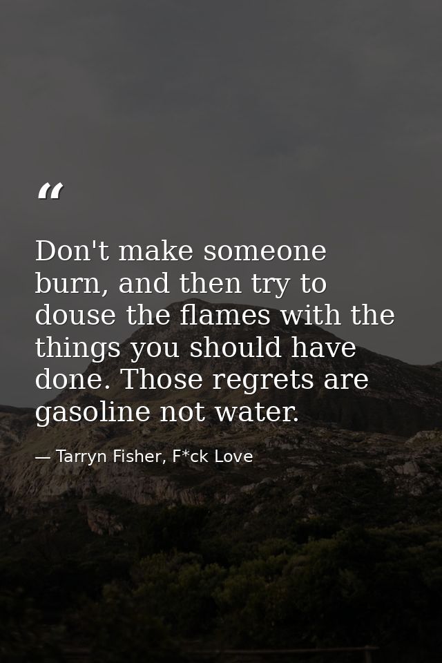 Don't make someone burn, and then try to douse the flames with the things you should have done. Those regrets are gasoli — Tarryn Fisher, F*ck Love