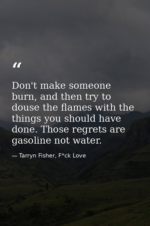 Don't make someone burn, and then try to douse the flames with the things you should have done. Those regrets are gasoli — Tarryn Fisher, F*ck Love