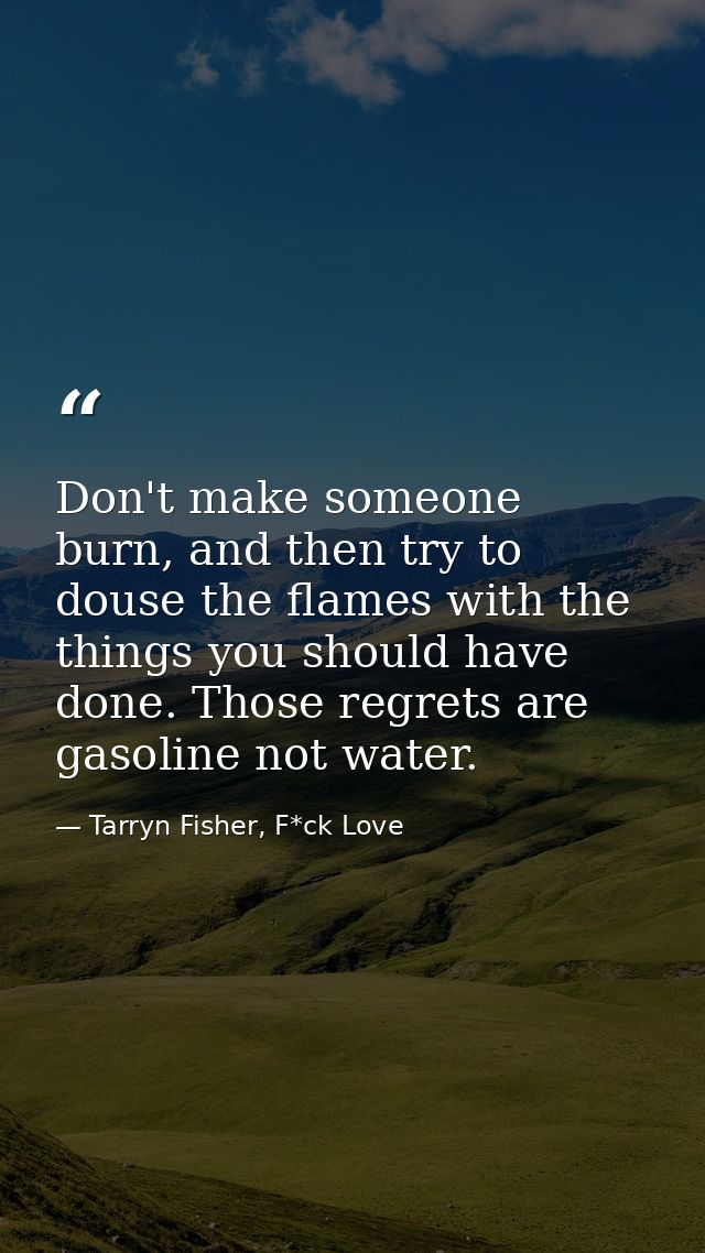 Don't make someone burn, and then try to douse the flames with the things you should have done. Those regrets are gasoli — Tarryn Fisher, F*ck Love