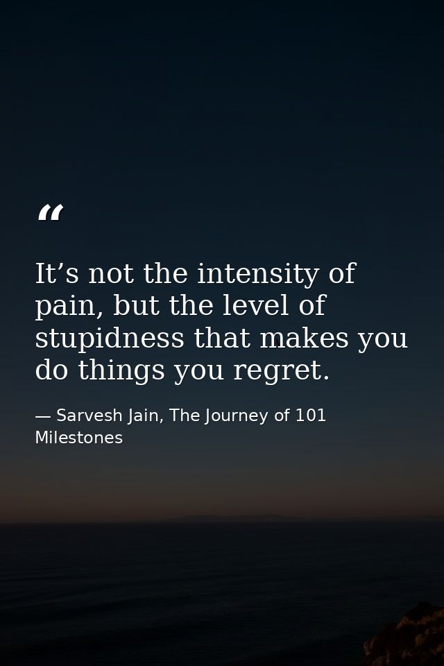 It’s not the intensity of pain, but the level of stupidness that makes you do things you regret. — Sarvesh Jain, The Journey of 101 Milestones