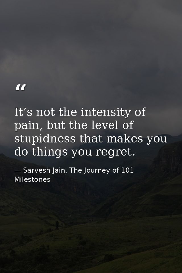 It’s not the intensity of pain, but the level of stupidness that makes you do things you regret. — Sarvesh Jain, The Journey of 101 Milestones
