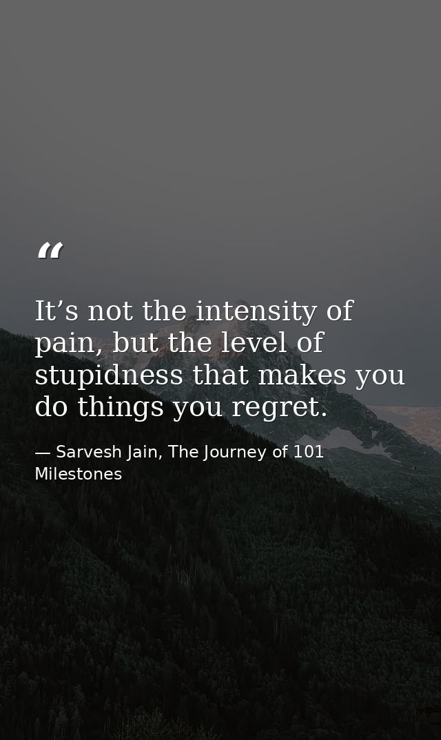 It’s not the intensity of pain, but the level of stupidness that makes you do things you regret. — Sarvesh Jain, The Journey of 101 Milestones