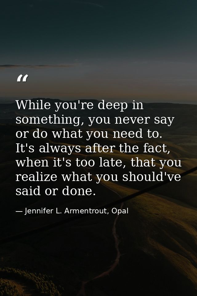 While you're deep in something, you never say or do what you need to. It's always after the fact, when it's too late, th — Jennifer L. Armentrout, Opal