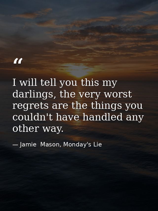 I will tell you this my darlings, the very worst regrets are the things you couldn't have handled any other way. — Jamie  Mason, Monday's Lie