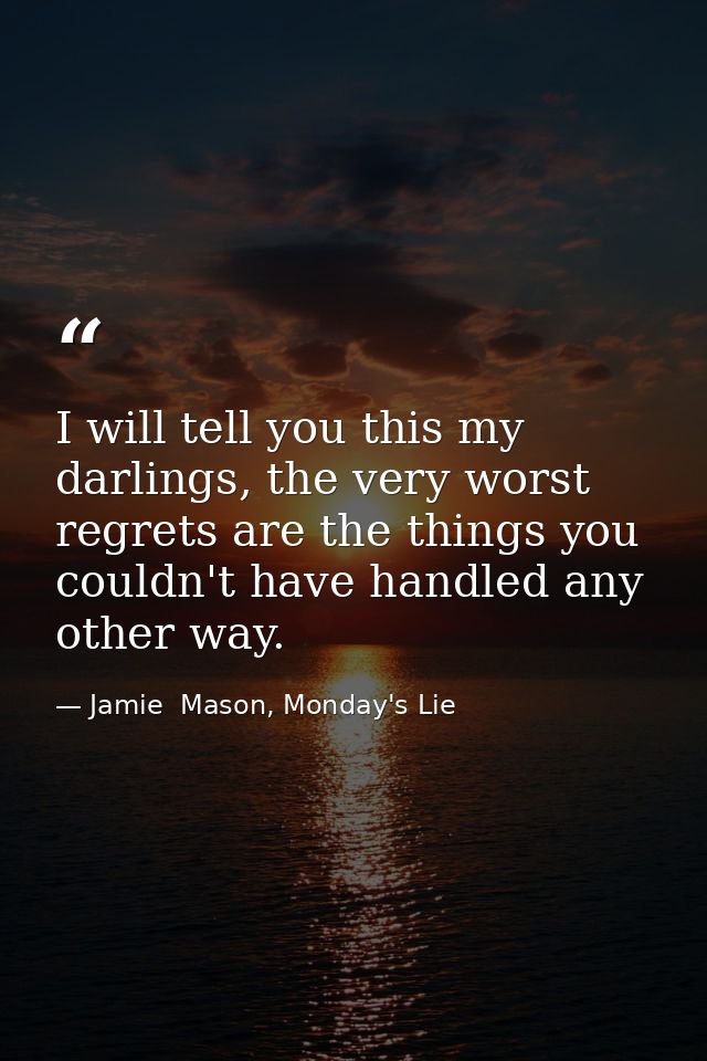 I will tell you this my darlings, the very worst regrets are the things you couldn't have handled any other way. — Jamie  Mason, Monday's Lie