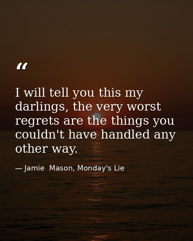 I will tell you this my darlings, the very worst regrets are the things you couldn't have handled any other way. — Jamie  Mason, Monday's Lie
