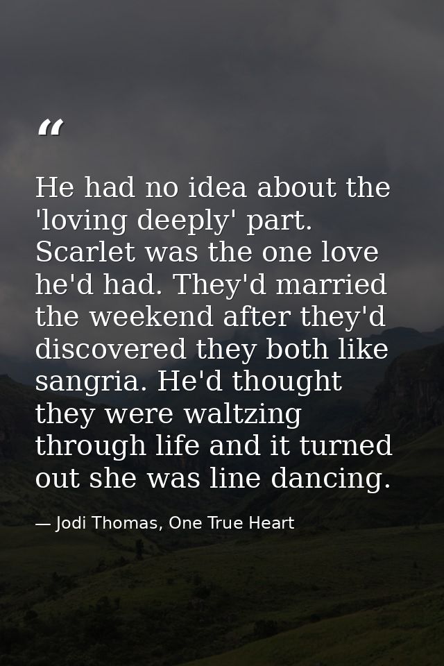 He had no idea about the 'loving deeply' part. Scarlet was the one love he'd had. They'd married the weekend after they' — Jodi Thomas, One True Heart